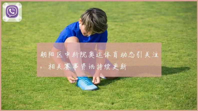 朝阳区中科院奥运体育动态引关注，相关赛事资讯持续更新