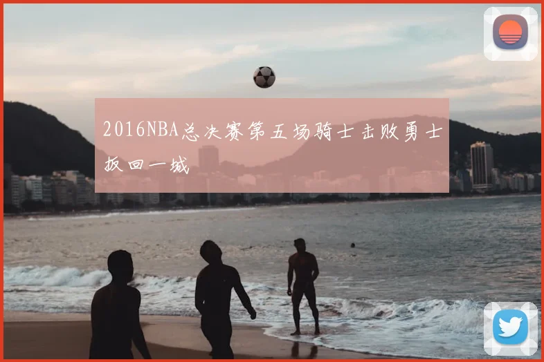 2016NBA总决赛第五场骑士击败勇士扳回一城