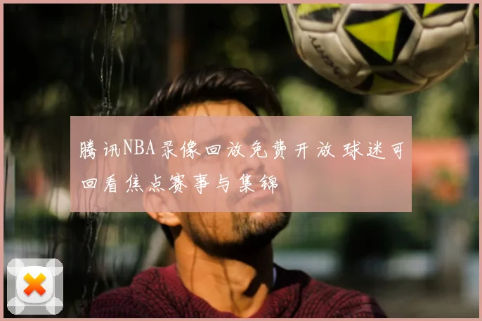 腾讯NBA录像回放免费开放 球迷可回看焦点赛事与集锦