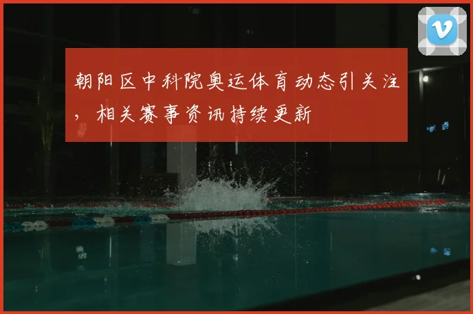 朝阳区中科院奥运体育动态引关注，相关赛事资讯持续更新