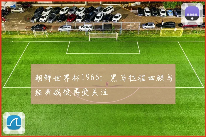 朝鲜世界杯1966:黑马征程回顾与经典战役再受关注