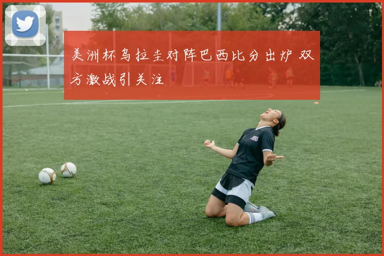美洲杯乌拉圭对阵巴西比分出炉 双方激战引关注