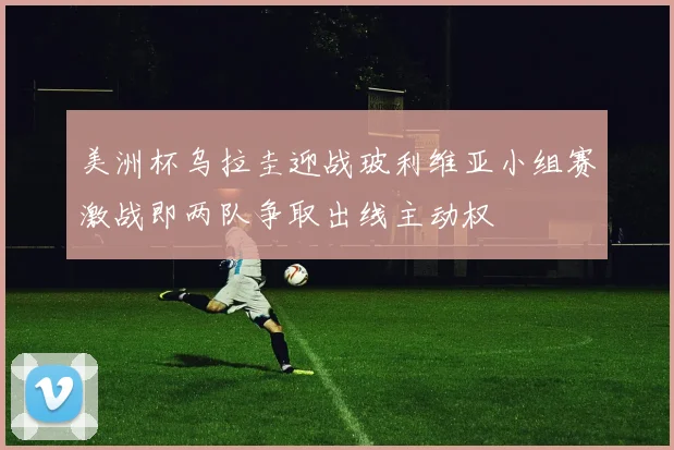 美洲杯乌拉圭迎战玻利维亚小组赛激战即两队争取出线主动权