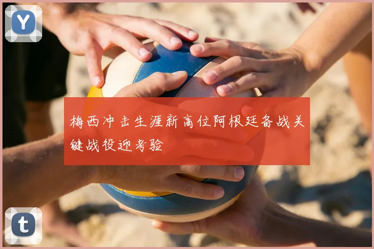 梅西冲击生涯新高位阿根廷备战关键战役迎考验