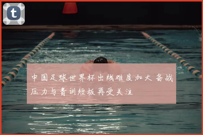 中国足球世界杯出线难度加大 备战压力与青训短板再受关注