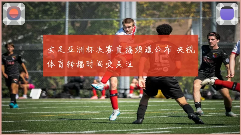 女足亚洲杯决赛直播频道公布 央视体育转播时间受关注