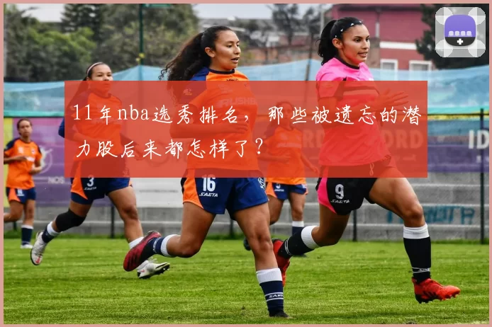 11年nba选秀排名，那些被遗忘的潜力股后来都怎样了？
