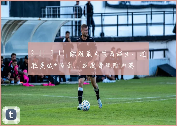 2-1!3-1!欧冠最大黑马诞生,连胜曼城+马竞,逆袭晋级附加赛