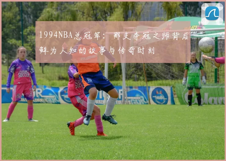 1994NBA总冠军：那支夺冠之师背后鲜为人知的故事与传奇时刻