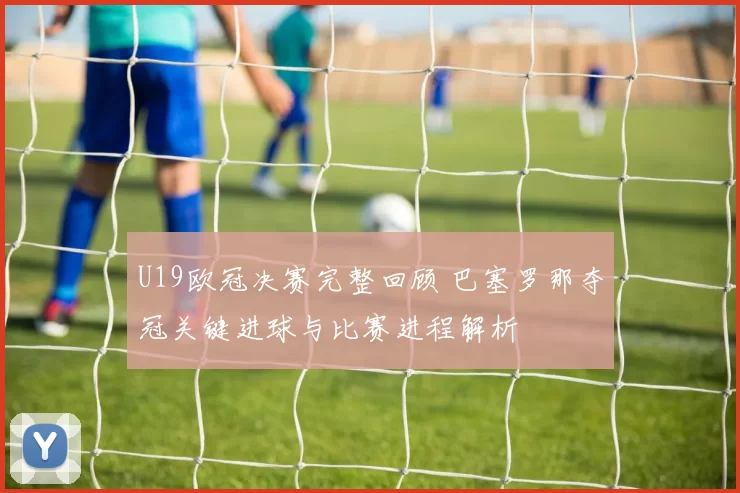 U19欧冠决赛完整回顾 巴塞罗那夺冠关键进球与比赛进程解析