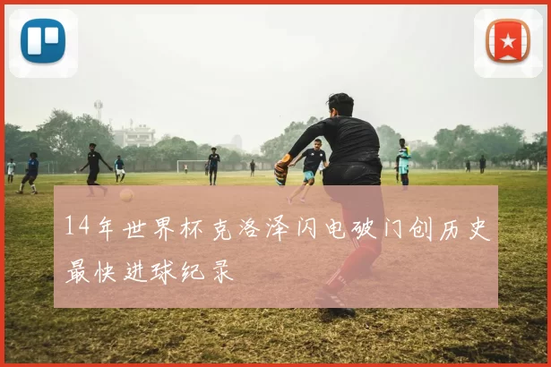 14年世界杯克洛泽闪电破门创历史最快进球纪录