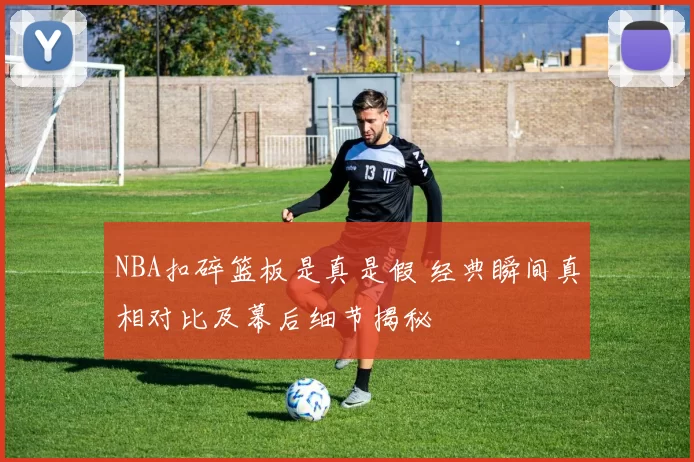 NBA扣碎篮板是真是假 经典瞬间真相对比及幕后细节揭秘