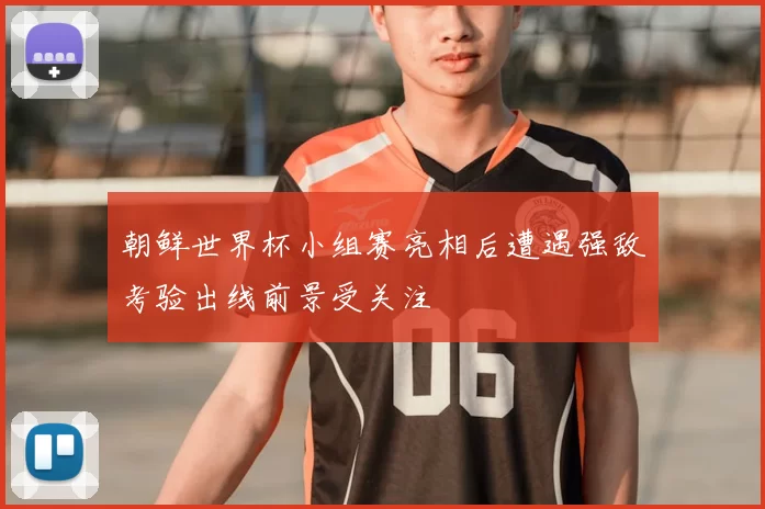朝鲜世界杯小组赛亮相后遭遇强敌考验出线前景受关注