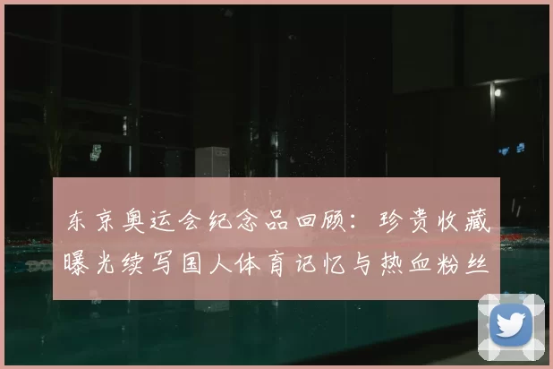 东京奥运会纪念品回顾：珍贵收藏曝光续写国人体育记忆与热血粉丝共鸣