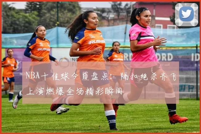 NBA十佳球今日盘点：隔扣绝杀齐飞上演燃爆全场精彩瞬间