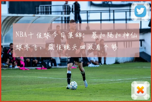 NBA十佳球今日集锦:暴扣隔扣神仙球齐飞,最佳镜头回放看个够