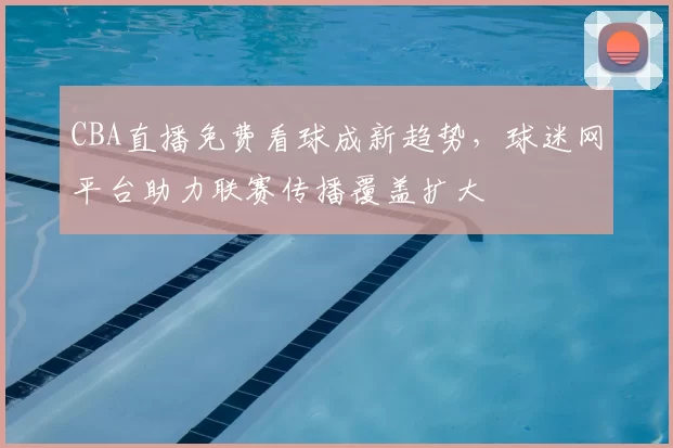 CBA直播免费看球成新趋势,球迷网平台助力联赛传播覆盖扩大