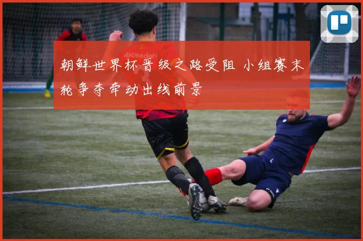 朝鲜世界杯晋级之路受阻 小组赛末轮争夺牵动出线前景