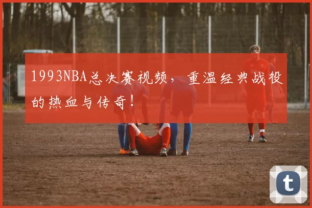 1993NBA总决赛视频,重温经典战役的热血与传奇!