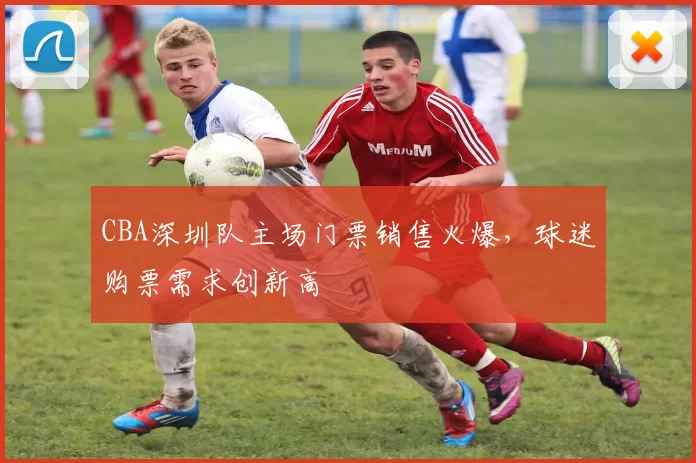 CBA深圳队主场门票销售火爆，球迷购票需求创新高