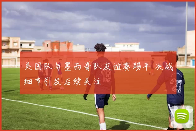 美国队与墨西哥队友谊赛踢平 决战细节引发后续关注