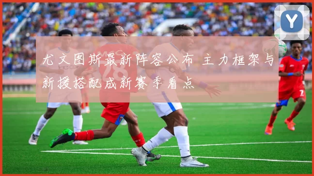 尤文图斯最新阵容公布 主力框架与新援搭配成新赛季看点