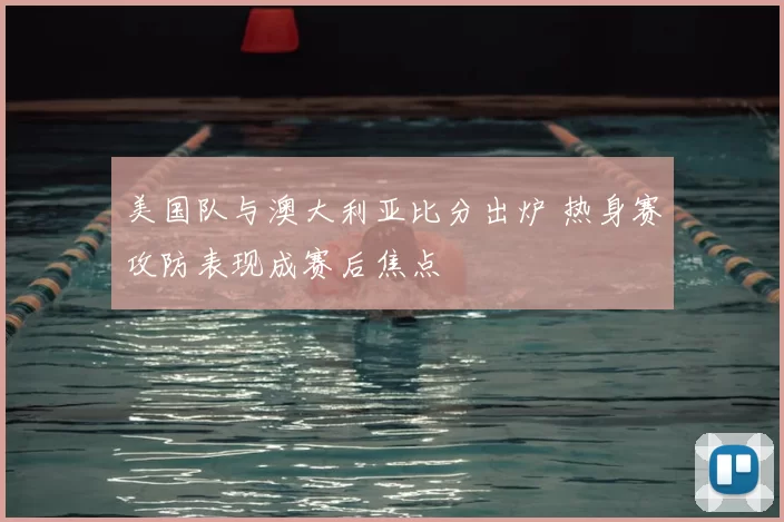 美国队与澳大利亚比分出炉 热身赛攻防表现成赛后焦点