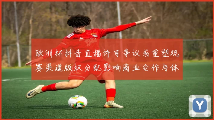 欧洲杯抖音直播许可争议或重塑观赛渠道版权分配影响商业合作与体验