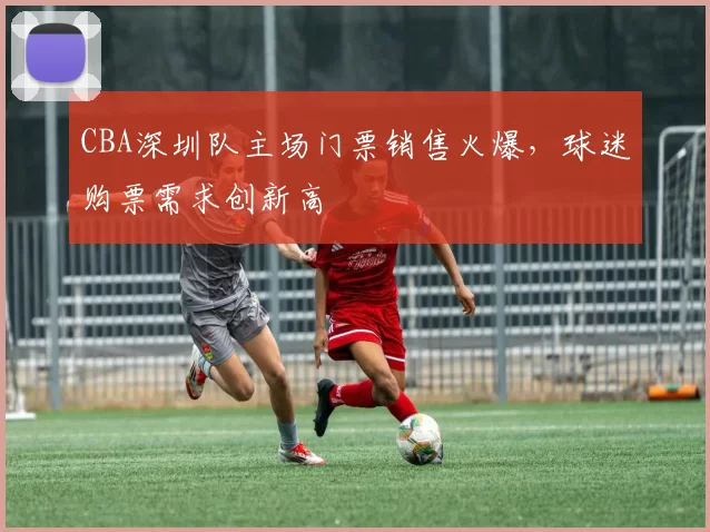 CBA深圳队主场门票销售火爆，球迷购票需求创新高