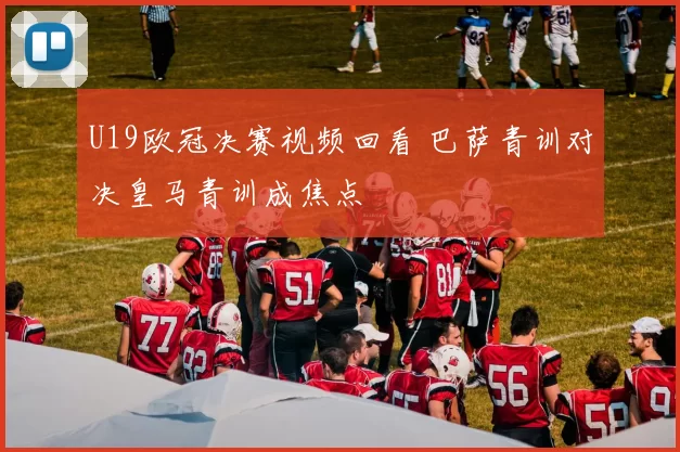 U19欧冠决赛视频回看 巴萨青训对决皇马青训成焦点