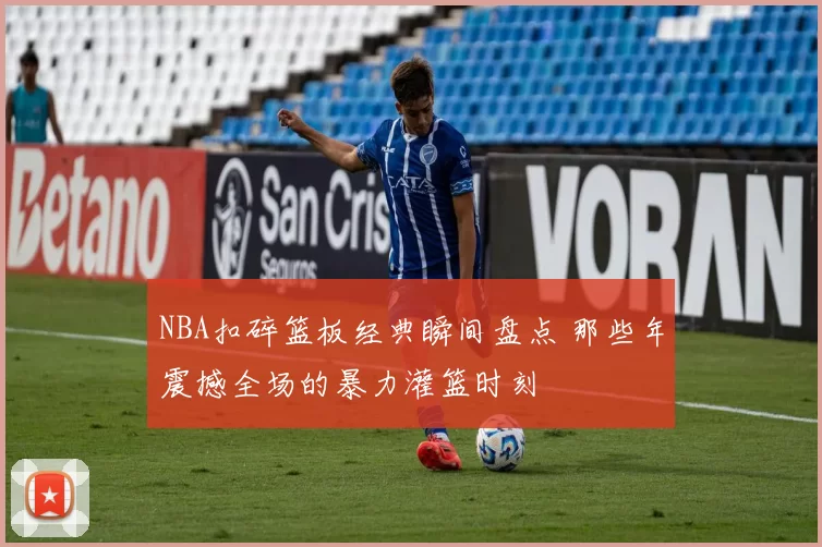 NBA扣碎篮板经典瞬间盘点 那些年震撼全场的暴力灌篮时刻