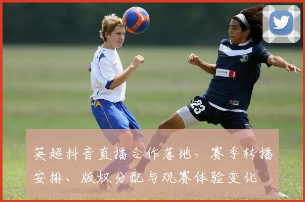 英超抖音直播合作落地,赛季转播安排、版权分配与观赛体验变化