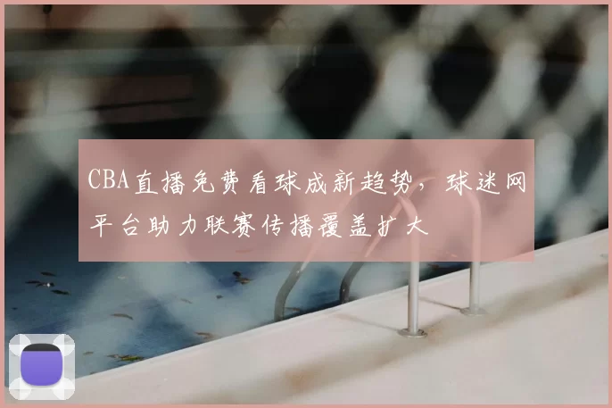 CBA直播免费看球成新趋势，球迷网平台助力联赛传播覆盖扩大