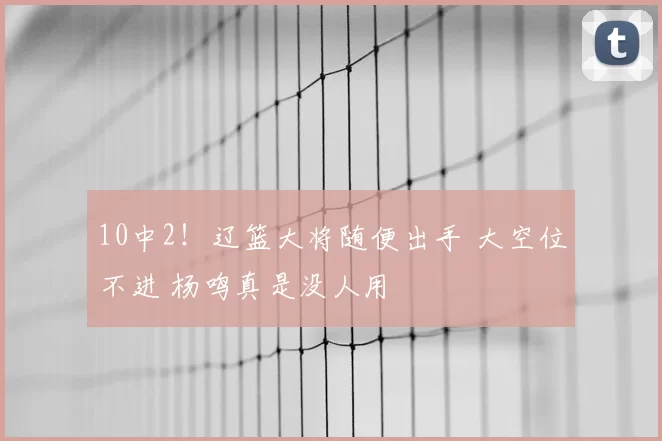 10中2！辽篮大将随便出手 大空位不进 杨鸣真是没人用