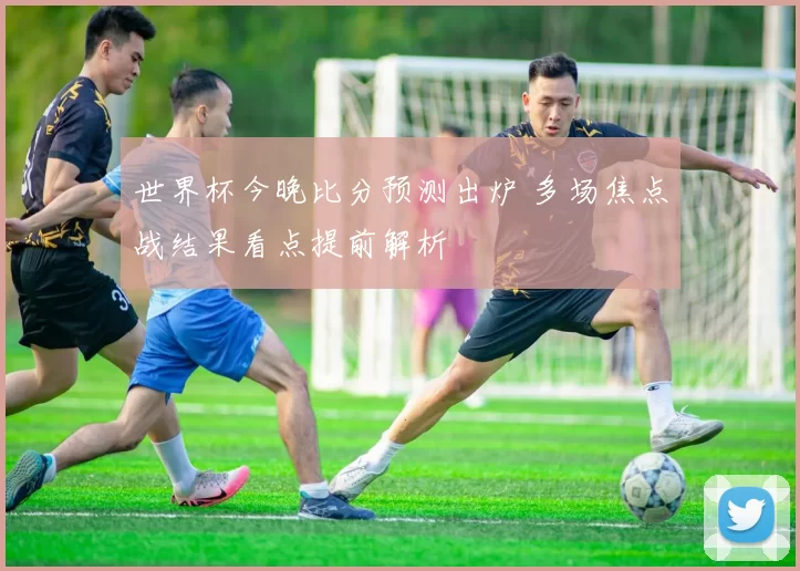 世界杯今晚比分预测出炉 多场焦点战结果看点提前解析