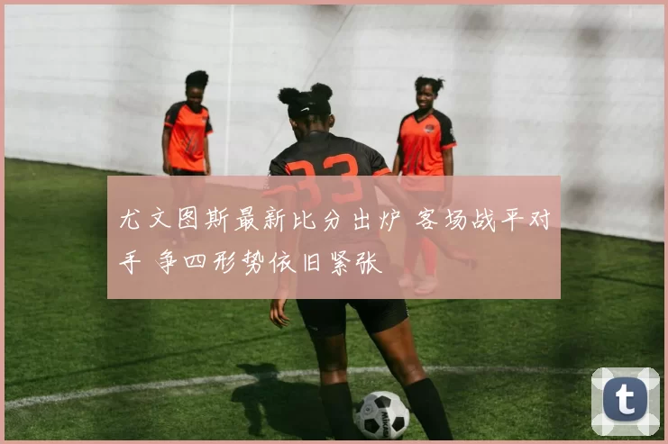 尤文图斯最新比分出炉 客场战平对手 争四形势依旧紧张