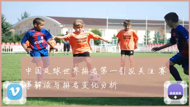中国足球世界排名第一引发关注 赛事解读与排名变化分析