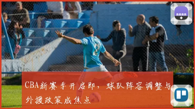CBA新赛季开启即，球队阵容调整与外援政策成焦点