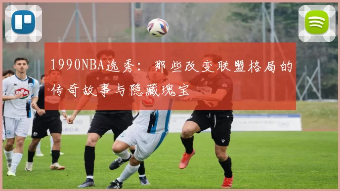 1990NBA选秀：那些改变联盟格局的传奇故事与隐藏瑰宝