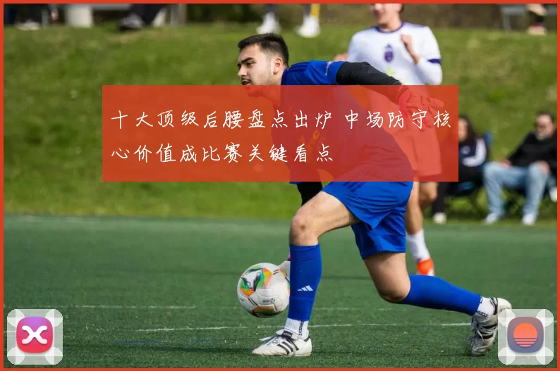 十大顶级后腰盘点出炉 中场防守核心价值成比赛关键看点