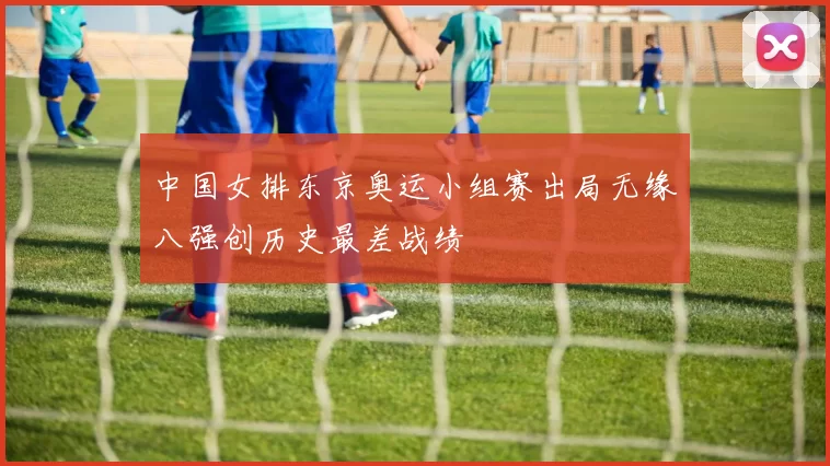 中国女排东京奥运小组赛出局无缘八强创历史最差战绩