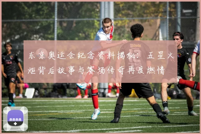 东京奥运会纪念资料揭秘:五星火炬背后故事与赛场传奇再度燃情