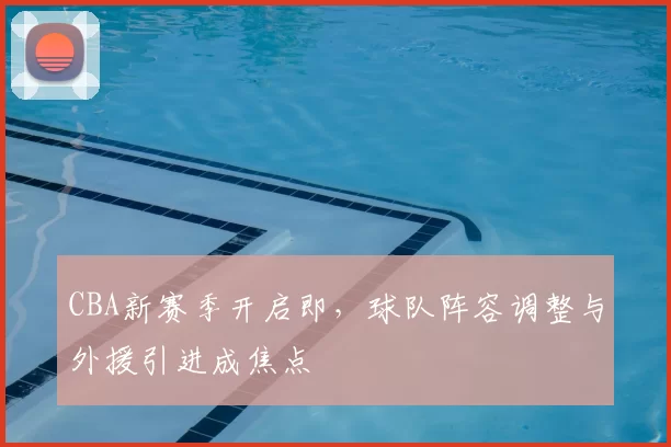 CBA新赛季开启即，球队阵容调整与外援引进成焦点