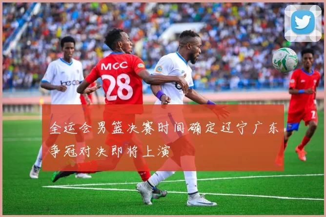 全运会男篮决赛时间确定辽宁广东争冠对决即将上演