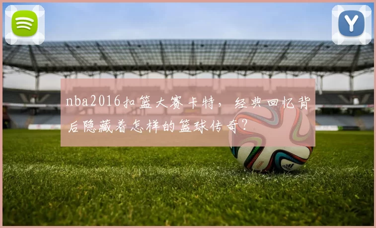 nba2016扣篮大赛卡特，经典回忆背后隐藏着怎样的篮球传奇？