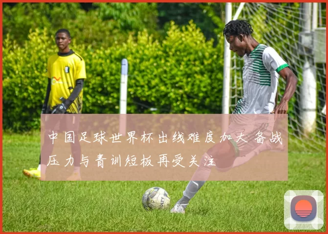 中国足球世界杯出线难度加大 备战压力与青训短板再受关注