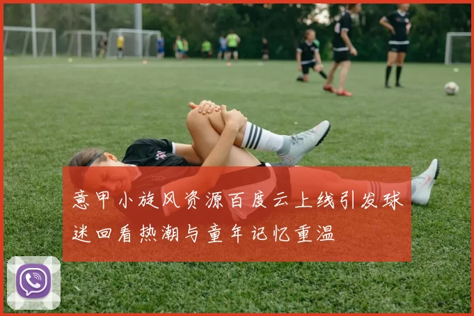 意甲小旋风资源百度云上线引发球迷回看热潮与童年记忆重温