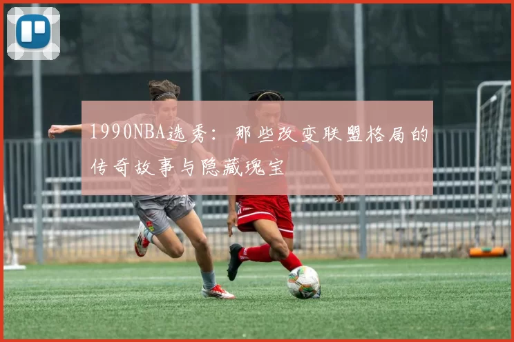 1990NBA选秀：那些改变联盟格局的传奇故事与隐藏瑰宝