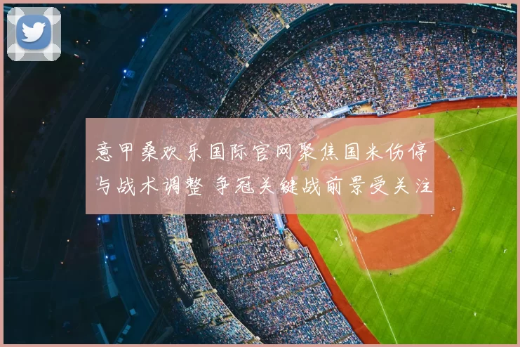 意甲桑欢乐国际官网聚焦国米伤停与战术调整 争冠关键战前景受关注