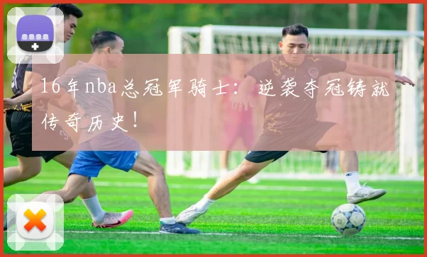 16年nba总冠军骑士：逆袭夺冠铸就传奇历史！